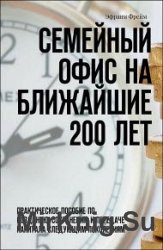 Семейный офис на ближайшие 200 лет. Практическое пособие по созданию, сохранению и передаче капитала следующим поколениям