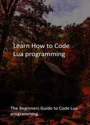 Learn How to Code Lua programming: The Beginners Guide to Code Lua programming