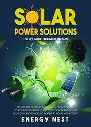 Solar Power Solutions • The DIY Guide to Catch the Sun: From Grid-Tie to Off-Grid Solar Panel Systems, Everything You Need to Know to Design and Install Your Photovoltaic System at Home and Beyond