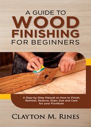 A Guide to Wood Finishing for Beginners: A Step-by-Step Manual on How to Finish, Refinish, Restore, Stain, Dye and Care for your Furniture