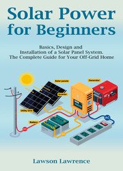 Solar Power for Beginners: Basics, Design and Installation of a Solar Panel System. The Complete Guide for Your Off-Grid Home