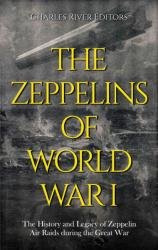 The Zeppelins of World War I: The History and Legacy of Zeppelin Air Raids during the Great War