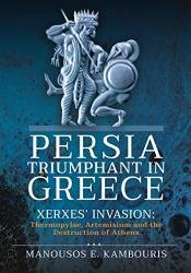 Persia Triumphant in Greece: Xerxes' Invasion: Thermopylae, Artemisium and the Destruction of Athens